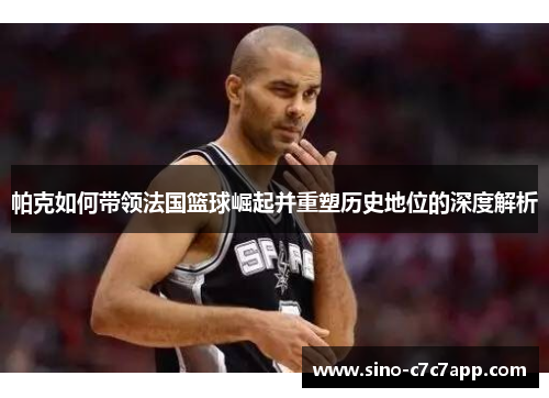 帕克如何带领法国篮球崛起并重塑历史地位的深度解析