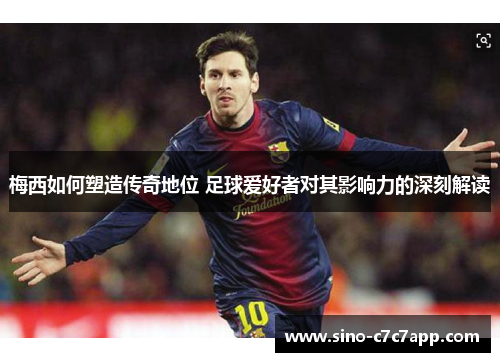 梅西如何塑造传奇地位 足球爱好者对其影响力的深刻解读